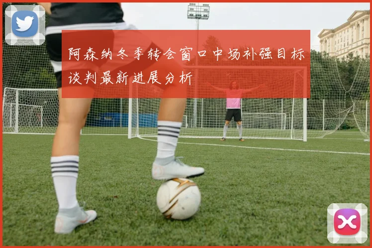 阿森纳冬季转会窗口中场补强目标谈判最新进展分析