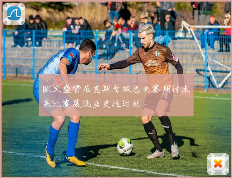 欧文盛赞尼克斯晋级总决赛期待未来比赛展现历史性时刻