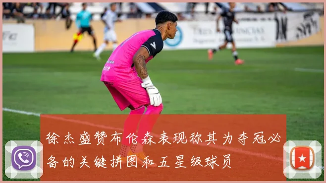 徐杰盛赞布伦森表现称其为夺冠必备的关键拼图和五星级球员