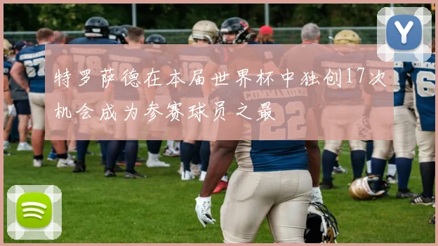 特罗萨德在本届世界杯中独创17次机会成为参赛球员之最
