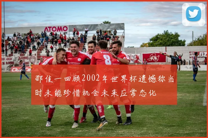 邵佳一回顾2002年世界杯遗憾称当时未能珍惜机会未来应常态化