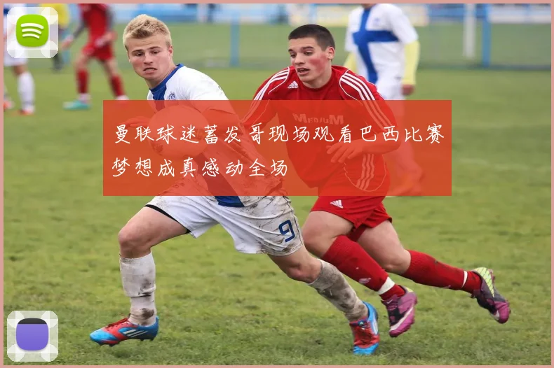 曼联球迷蓄发哥现场观看巴西比赛梦想成真感动全场