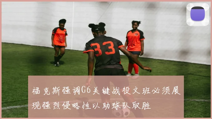 福克斯强调G6关键战役文班必须展现强烈侵略性以助球队取胜