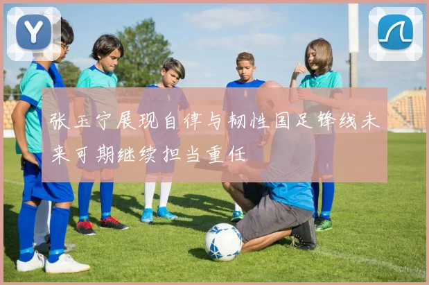 张玉宁展现自律与韧性国足锋线未来可期继续担当重任