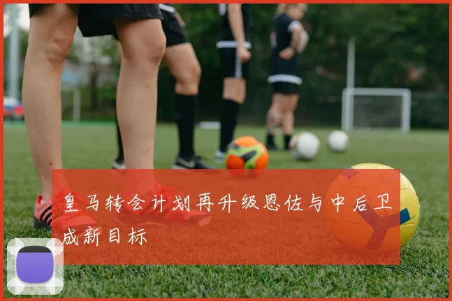 皇马转会计划再升级恩佐与中后卫成新目标