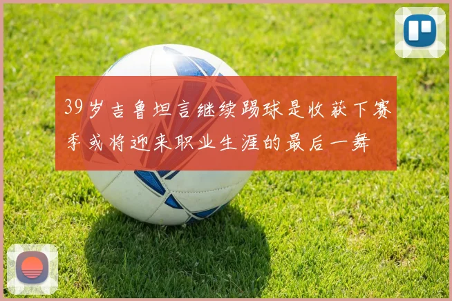 39岁吉鲁坦言继续踢球是收获下赛季或将迎来职业生涯的最后一舞