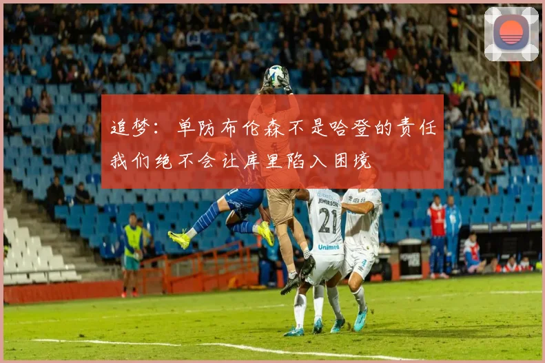 追梦：单防布伦森不是哈登的责任我们绝不会让库里陷入困境
