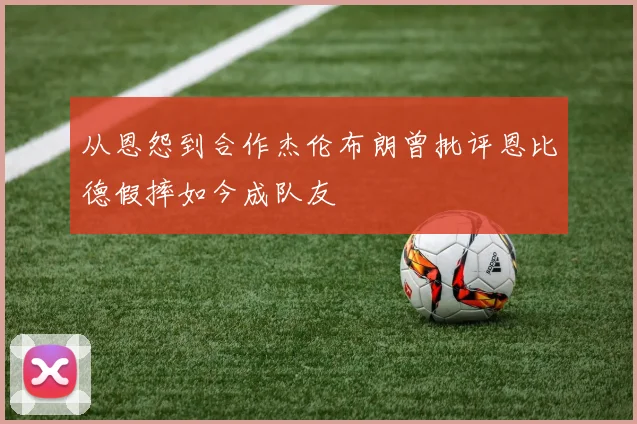 从恩怨到合作杰伦布朗曾批评恩比德假摔如今成队友