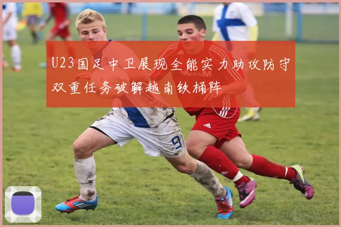 U23国足中卫展现全能实力助攻防守双重任务破解越南铁桶阵