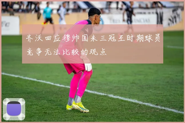 齐沃回应穆帅国米三冠王时期球员竞争无法比较的观点