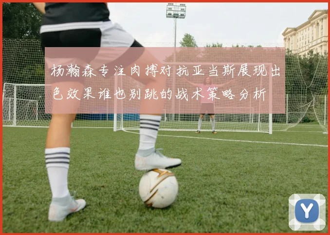 杨瀚森专注肉搏对抗亚当斯展现出色效果谁也别跳的战术策略分析
