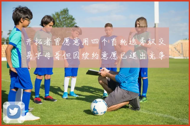 开拓者曾愿意用四个首轮选秀权交易字母哥但因续约意愿已退出竞争