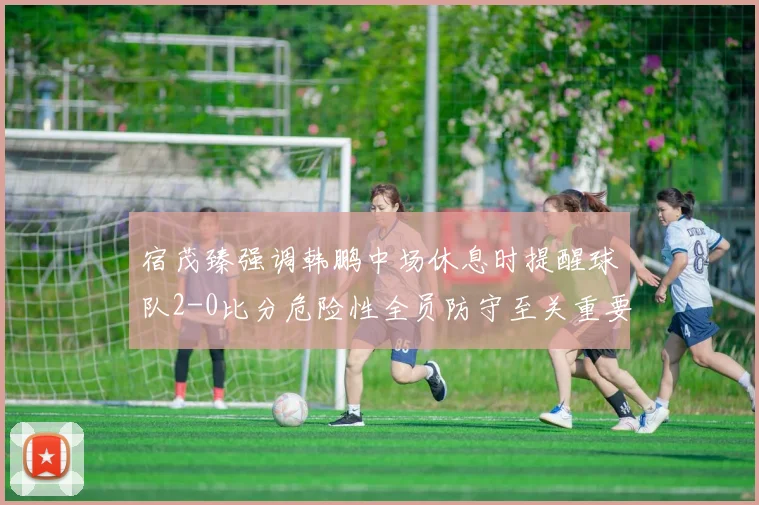 宿茂臻强调韩鹏中场休息时提醒球队2-0比分危险性全员防守至关重要