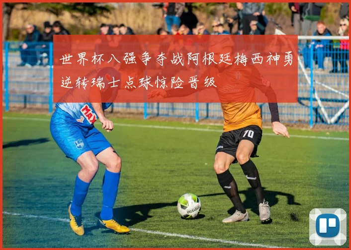 世界杯八强争夺战阿根廷梅西神勇逆转瑞士点球惊险晋级
