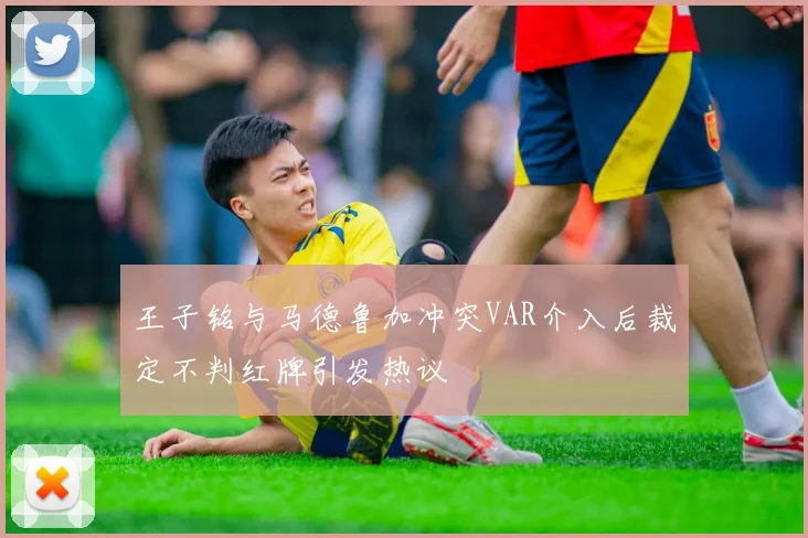 王子铭与马德鲁加冲突VAR介入后裁定不判红牌引发热议