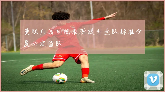 曼联利马训练表现提升全队标准今夏必定留队