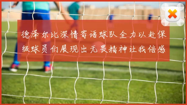 德泽尔比深情寄语球队全力以赴保级球员们展现出无畏精神让我倍感自豪